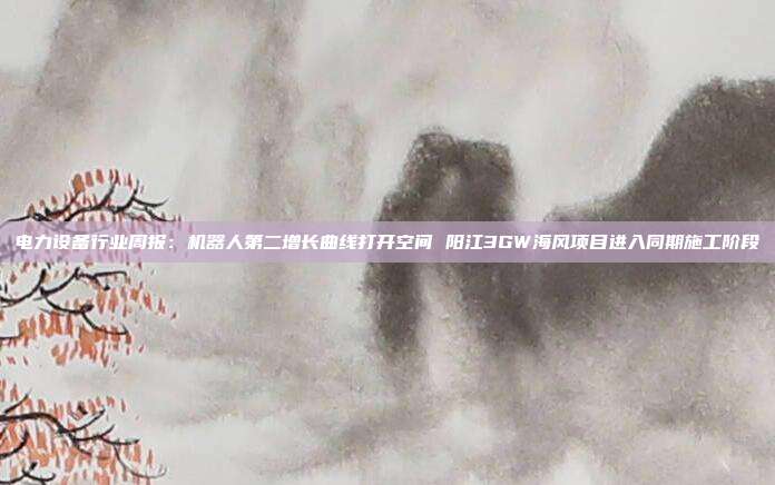 电力设备行业周报:机器人第二增长曲线打开空间 阳江3GW海风项目进入同期施工阶段