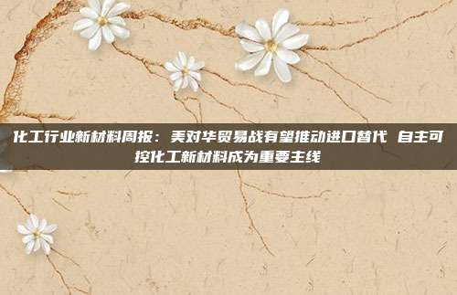 化工行业新材料周报:美对华贸易战有望推动进口替代 自主可控化工新材料成为重要主线