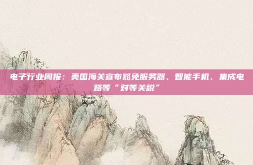 电子行业周报:美国海关宣布豁免服务器、智能手机、集成电路等“对等关税”