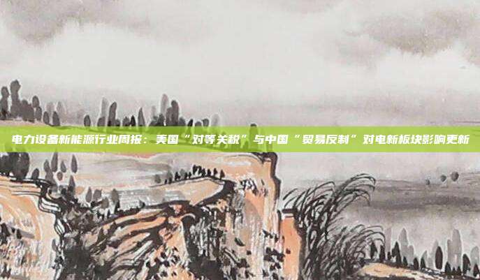 电力设备新能源行业周报:美国“对等关税”与中国“贸易反制”对电新板块影响更新