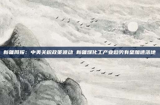新疆周报:中美关税政策波动 新疆煤化工产业趋势有望加速落地