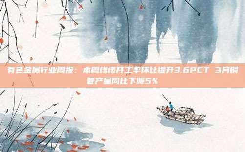 有色金属行业周报:本周线缆开工率环比提升3.6PCT 3月铜管产量同比下降5%