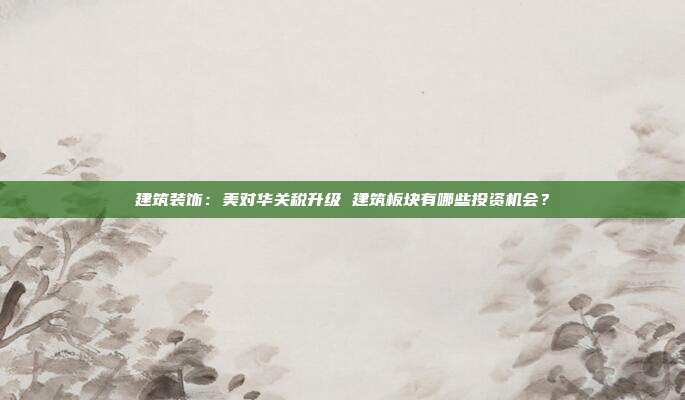 建筑装饰:美对华关税升级 建筑板块有哪些投资机会?