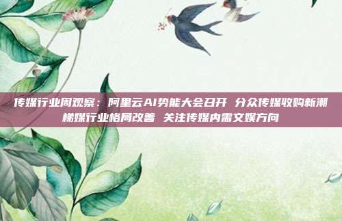 传媒行业周观察:阿里云AI势能大会召开 分众传媒收购新潮梯媒行业格局改善 关注传媒内需文娱方向