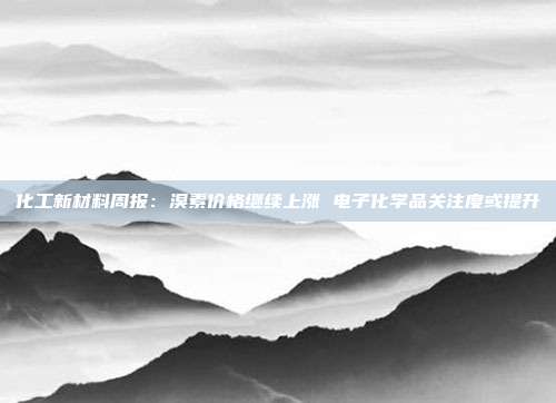 化工新材料周报:溴素价格继续上涨 电子化学品关注度或提升