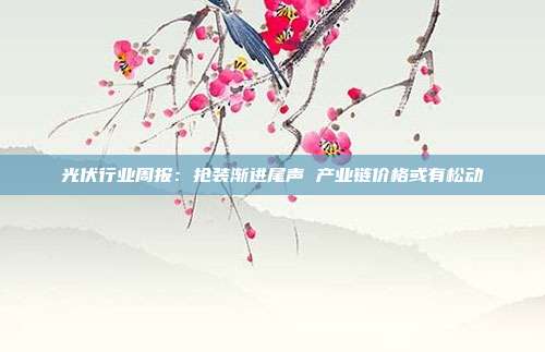 光伏行业周报:抢装渐进尾声 产业链价格或有松动