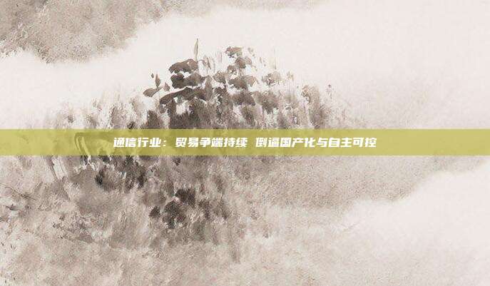 通信行业：贸易争端持续 倒逼国产化与自主可控
