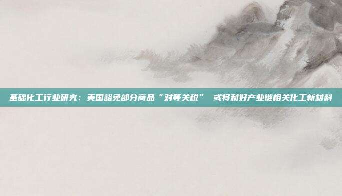 基础化工行业研究:美国豁免部分商品“对等关税” 或将利好产业链相关化工新材料