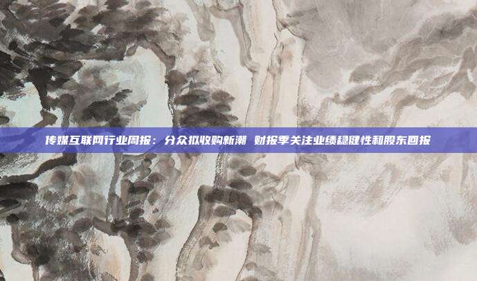 传媒互联网行业周报:分众拟收购新潮 财报季关注业绩稳健性和股东回报