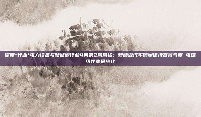 深度*行业*电力设备与新能源行业4月第2周周报:新能源汽车销量保持高景气度 电建组件集采终止