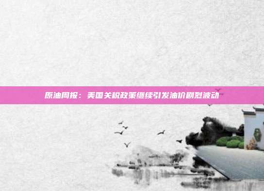 原油周报:美国关税政策继续引发油价剧烈波动