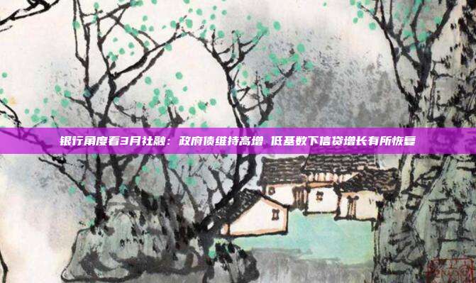 银行角度看3月社融：政府债维持高增 低基数下信贷增长有所恢复
