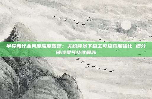 半导体行业月度深度跟踪：关税背景下自主可控预期强化 细分领域景气持续复苏