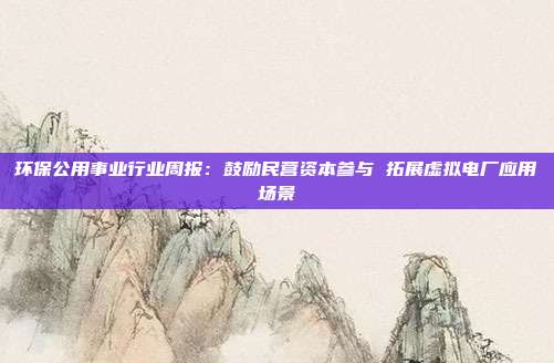 环保公用事业行业周报:鼓励民营资本参与 拓展虚拟电厂应用场景