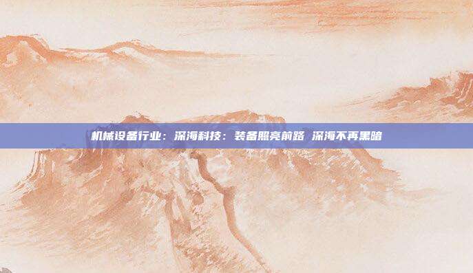 机械设备行业:深海科技:装备照亮前路 深海不再黑暗