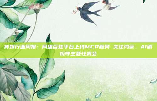 传媒行业周报:阿里百炼平台上线MCP服务 关注鸿蒙、AI眼镜等主题性机会