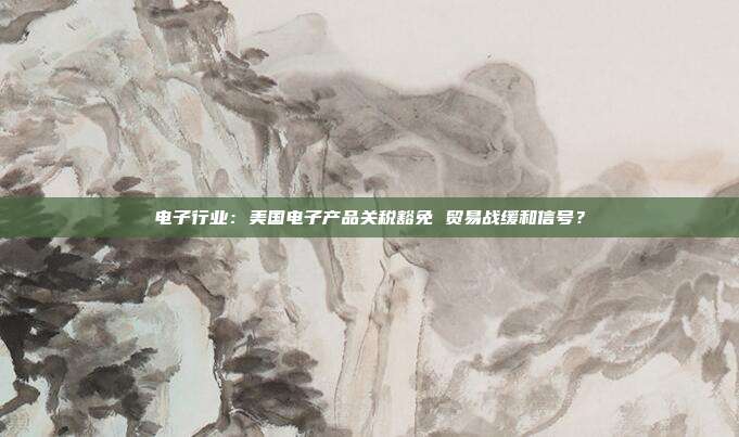 电子行业:美国电子产品关税豁免 贸易战缓和信号?