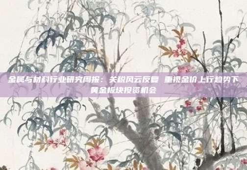 金属与材料行业研究周报:关税风云反复 重视金价上行趋势下黄金板块投资机会