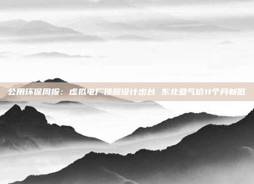 公用环保周报:虚拟电厂顶层设计出台 东北亚气价11个月新低