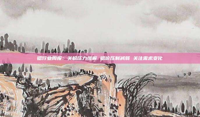 铝行业周报:关税压力缓解 铝价压制减弱 关注需求变化