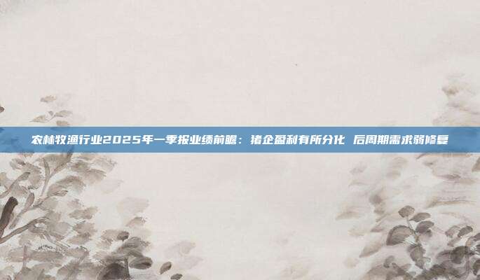 农林牧渔行业2025年一季报业绩前瞻:猪企盈利有所分化 后周期需求弱修复