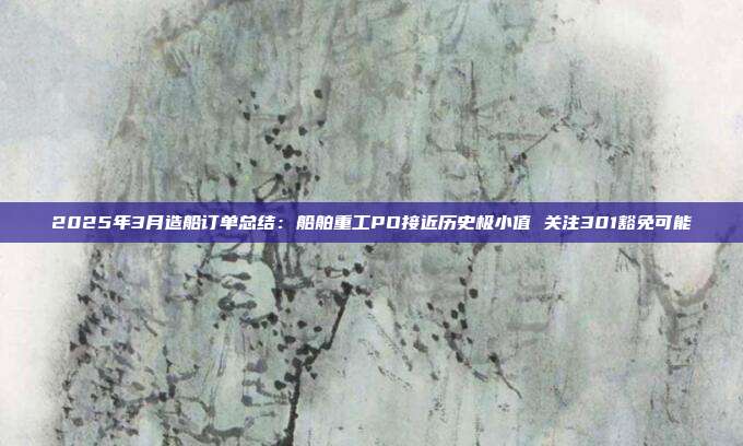 2025年3月造船订单总结:船舶重工PO接近历史极小值 关注301豁免可能