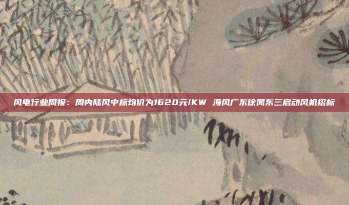 风电行业周报:周内陆风中标均价为1620元/KW 海风广东徐闻东三启动风机招标