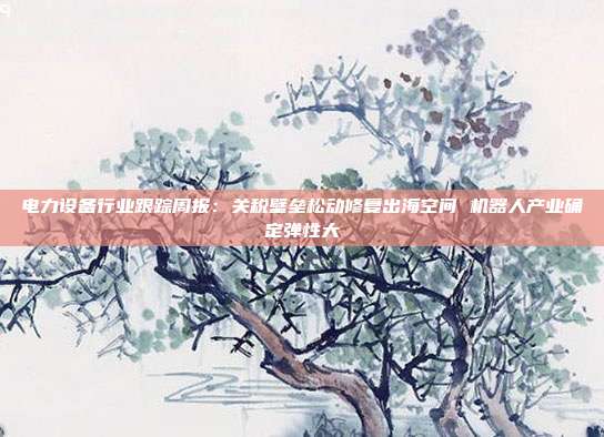 电力设备行业跟踪周报:关税壁垒松动修复出海空间 机器人产业确定弹性大