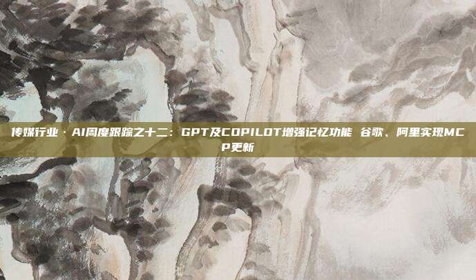 传媒行业·AI周度跟踪之十二:GPT及COPILOT增强记忆功能 谷歌、阿里实现MCP更新