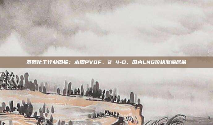 基础化工行业周报:本周PVDF、2 4-D、国内LNG价格涨幅居前