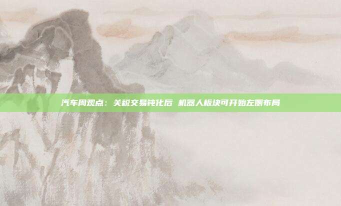 汽车周观点:关税交易钝化后 机器人板块可开始左侧布局