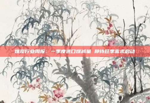 煤炭行业周报:一季度进口煤减量 静待旺季需求启动