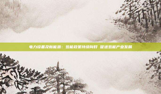 电力设备及新能源:氢能政策持续向好 促进氢能产业发展