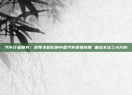 汽车行业研究:对等关税影响中国汽车贸易有限 重点关注三大方向