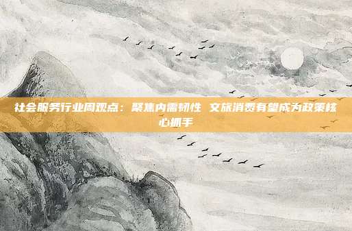 社会服务行业周观点:聚焦内需韧性 文旅消费有望成为政策核心抓手