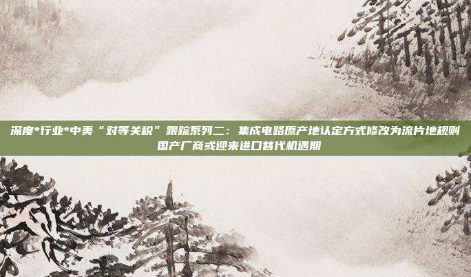 深度*行业*中美“对等关税”跟踪系列二:集成电路原产地认定方式修改为流片地规则 国产厂商或迎来进口替代机遇期