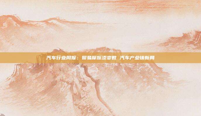 汽车行业周报:贸易摩擦添变数 汽车产业铸新局