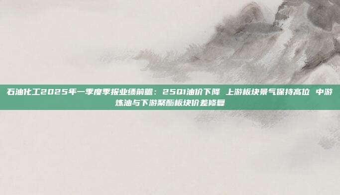 石油化工2025年一季度季报业绩前瞻:25Q1油价下降 上游板块景气保持高位 中游炼油与下游聚酯板块价差修复