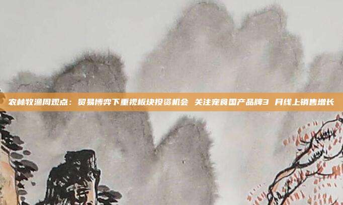 农林牧渔周观点:贸易博弈下重视板块投资机会 关注宠食国产品牌3 月线上销售增长