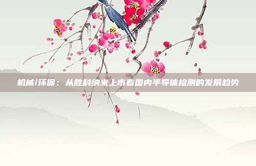 机械/环保:从胜科纳米上市看国内半导体检测的发展趋势