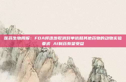 医药生物周报:FDA将逐步取消对单抗和其他药物的动物实验要求 AI制药有望受益