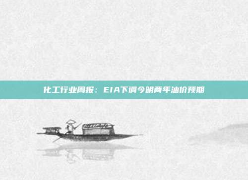 化工行业周报:EIA下调今明两年油价预期