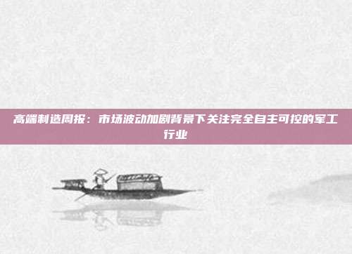 高端制造周报:市场波动加剧背景下关注完全自主可控的军工行业
