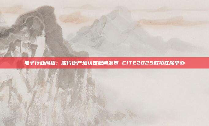 电子行业周报:芯片原产地认定规则发布 CITE2025成功在深举办