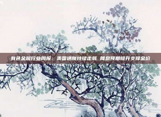 有色金属行业周报:美国通胀持续走弱 降息预期提升支撑金价