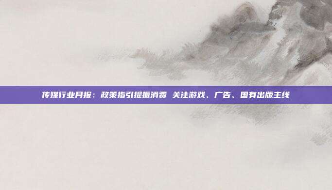 传媒行业月报:政策指引提振消费 关注游戏、广告、国有出版主线