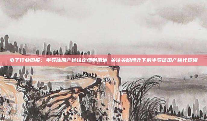 电子行业周报:半导体原产地认定细则落地 关注关税博弈下的半导体国产替代逻辑