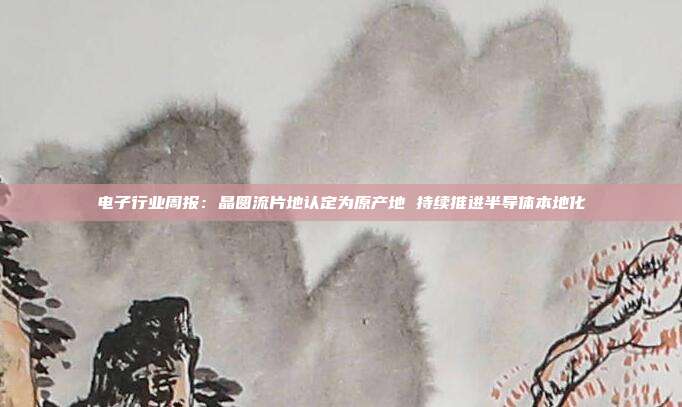 电子行业周报:晶圆流片地认定为原产地 持续推进半导体本地化