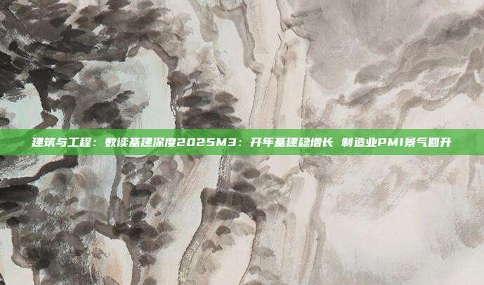 建筑与工程:数读基建深度2025M3:开年基建稳增长 制造业PMI景气回升