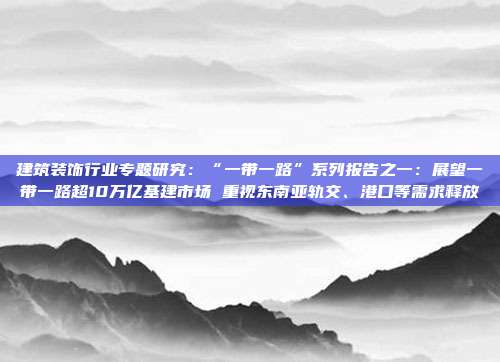 建筑装饰行业专题研究:“一带一路”系列报告之一:展望一带一路超10万亿基建市场 重视东南亚轨交、港口等需求释放